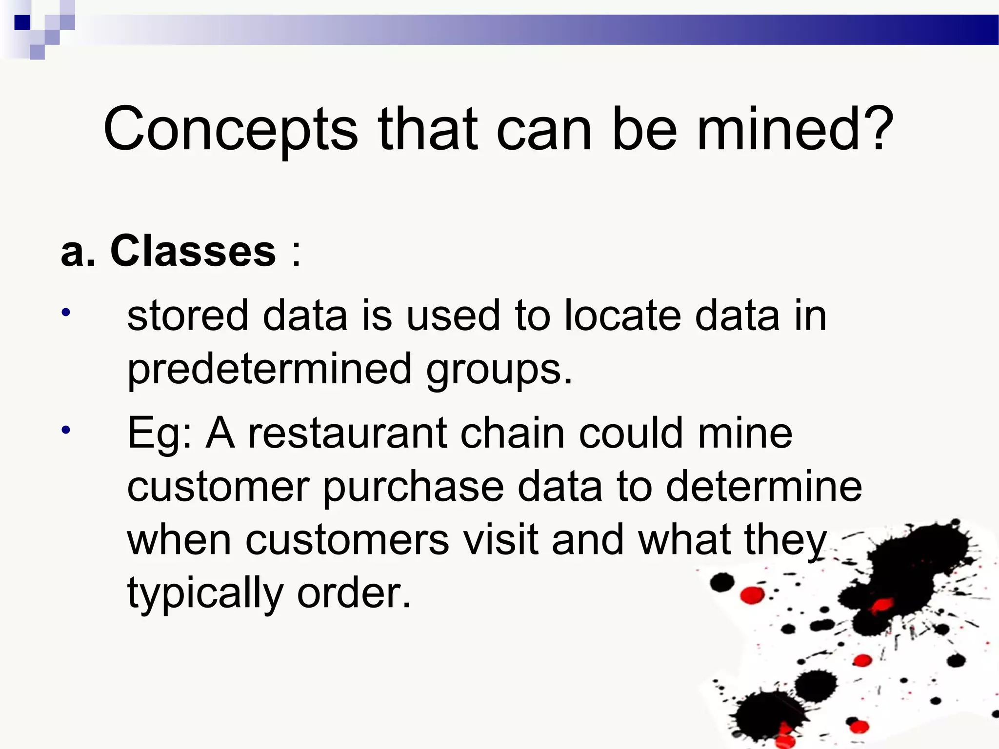 Concepts that can be mined?
a. Classes :
• stored data is used to locate data in
predetermined groups.
• Eg: A restaurant chain could mine
customer purchase data to determine
when customers visit and what they
typically order.
 