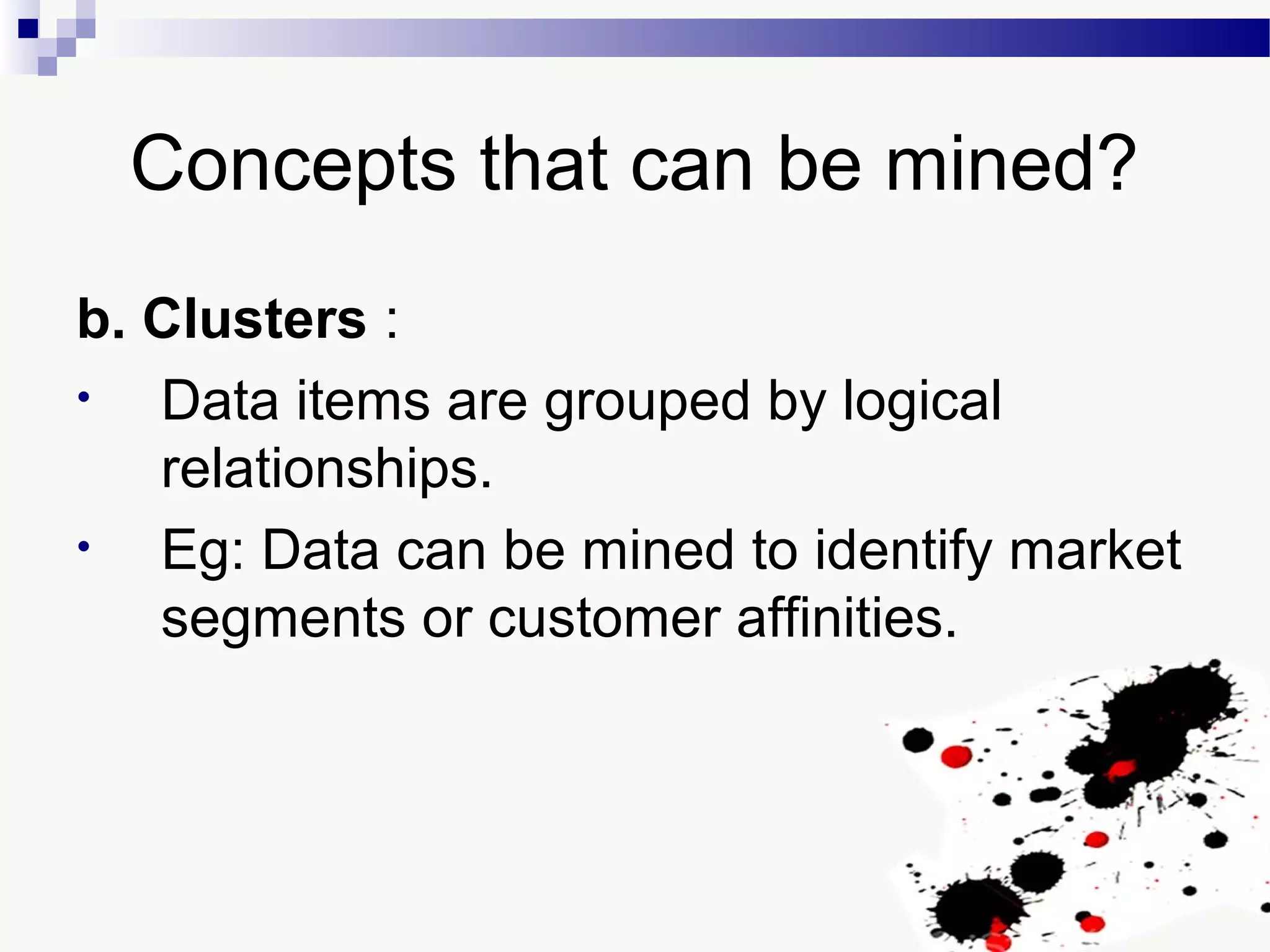 Concepts that can be mined?
b. Clusters :
• Data items are grouped by logical
relationships.
• Eg: Data can be mined to identify market
segments or customer affinities.
 