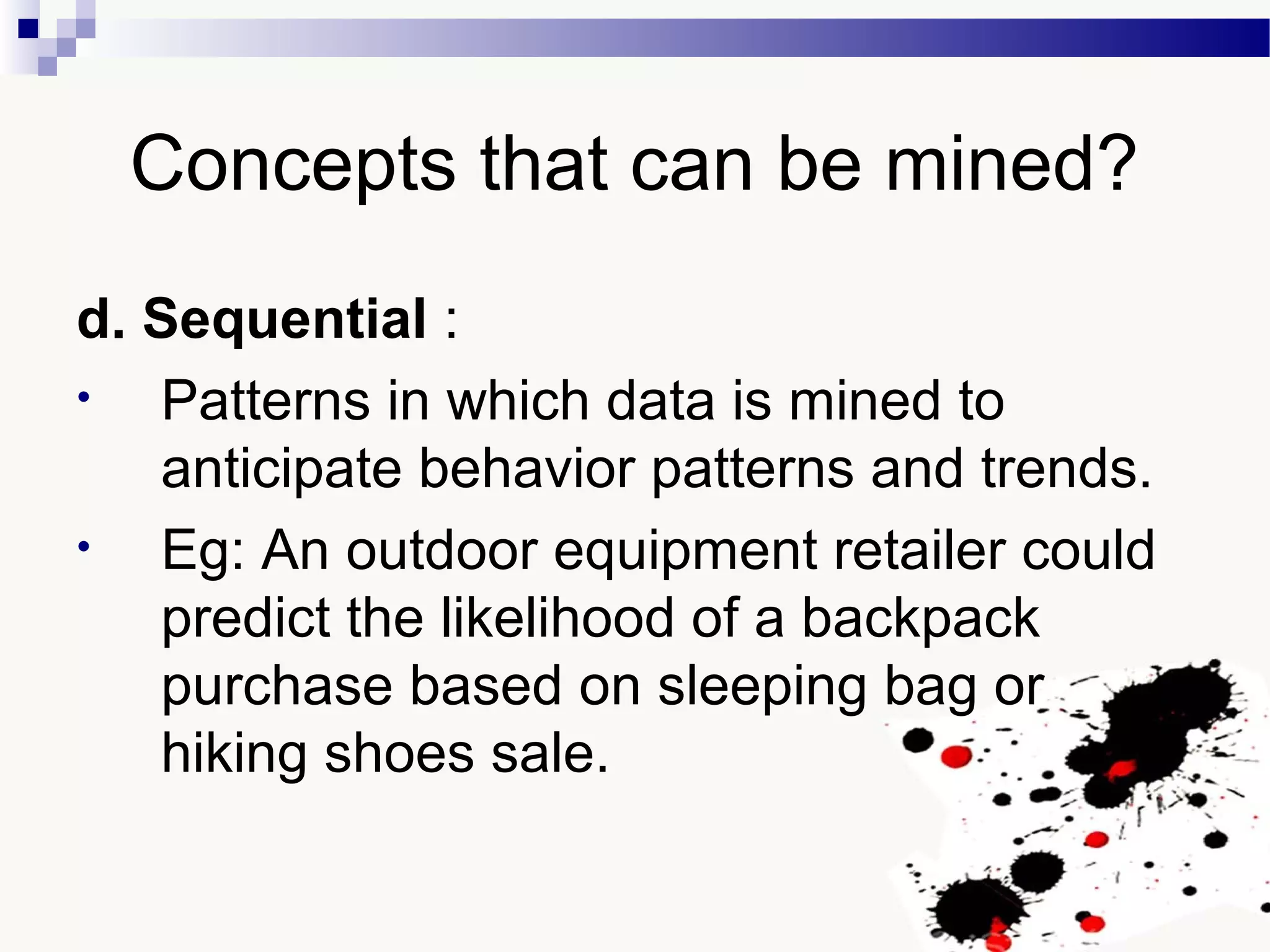 Concepts that can be mined?
d. Sequential :
• Patterns in which data is mined to
anticipate behavior patterns and trends.
• Eg: An outdoor equipment retailer could
predict the likelihood of a backpack
purchase based on sleeping bag or
hiking shoes sale.
 