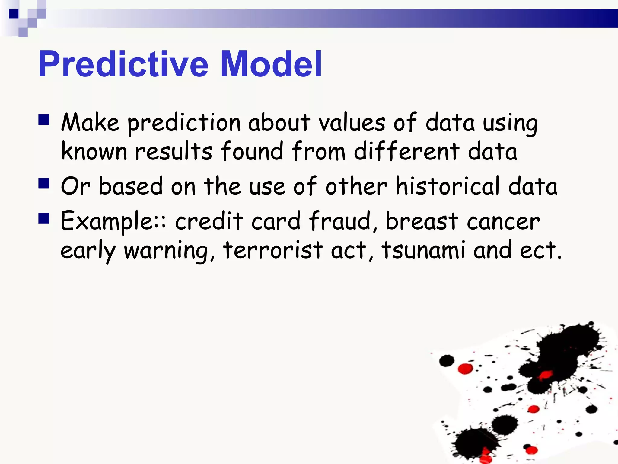 Predictive Model
 Make prediction about values of data using
known results found from different data
 Or based on the use of other historical data
 Example:: credit card fraud, breast cancer
early warning, terrorist act, tsunami and ect.
 