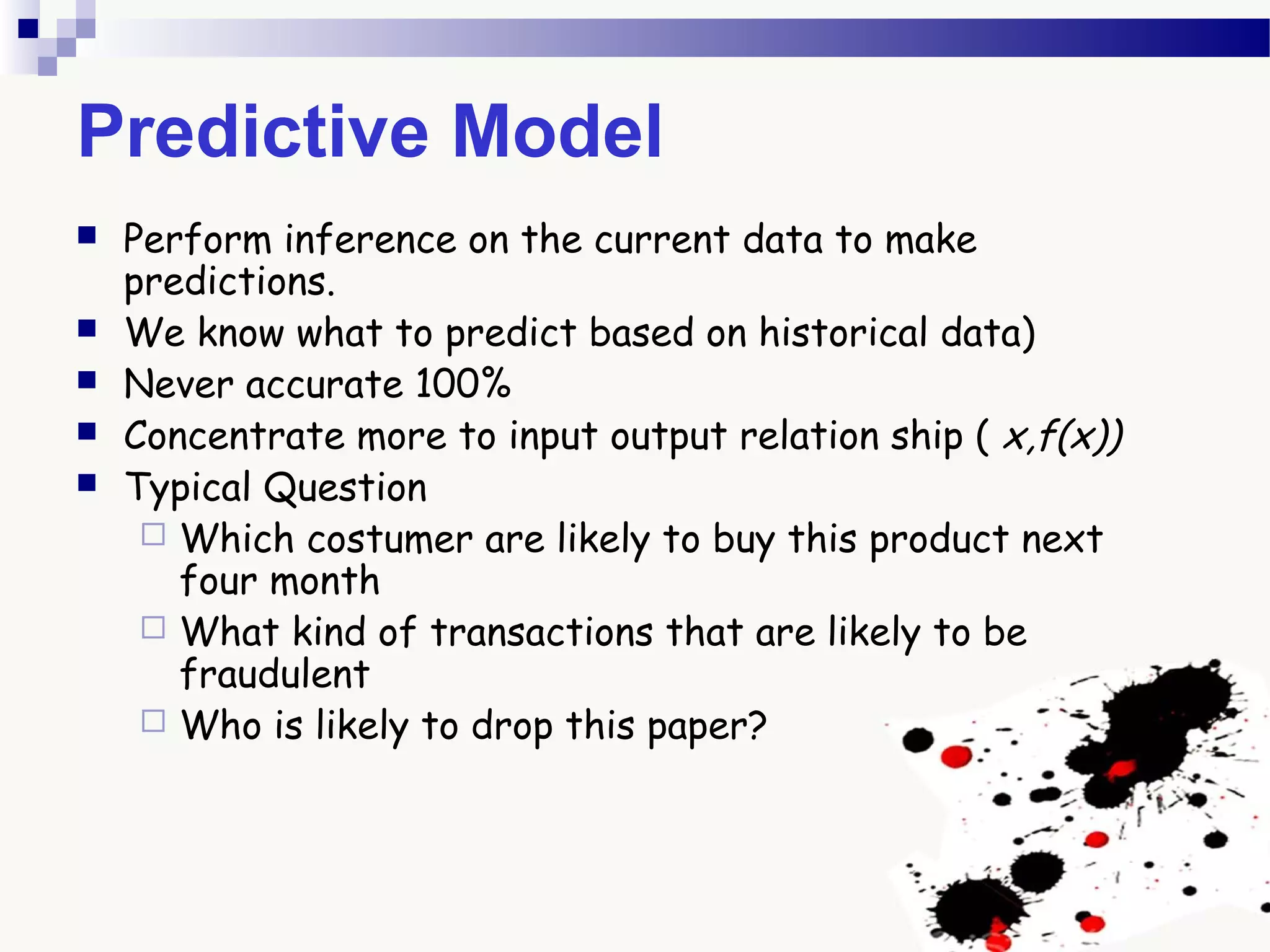 Predictive Model
 Perform inference on the current data to make
predictions.
 We know what to predict based on historical data)
 Never accurate 100%
 Concentrate more to input output relation ship ( x,f(x))
 Typical Question
 Which costumer are likely to buy this product next
four month
 What kind of transactions that are likely to be
fraudulent
 Who is likely to drop this paper?
 