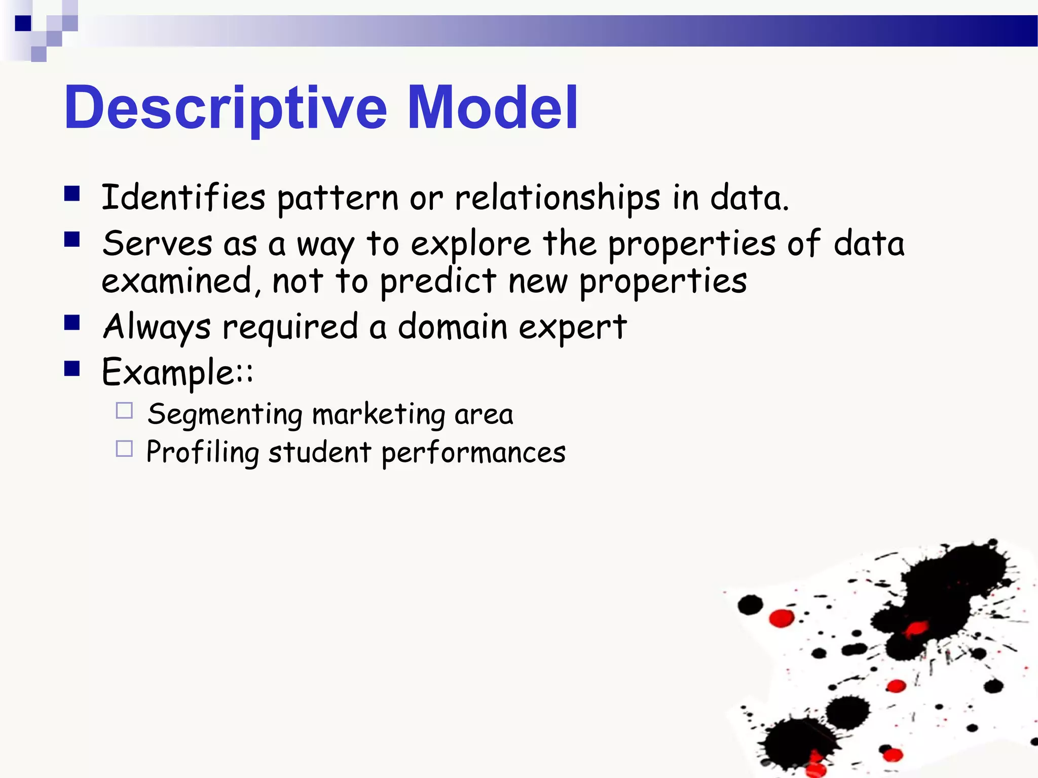 Descriptive Model
 Identifies pattern or relationships in data.
 Serves as a way to explore the properties of data
examined, not to predict new properties
 Always required a domain expert
 Example::
 Segmenting marketing area
 Profiling student performances
 