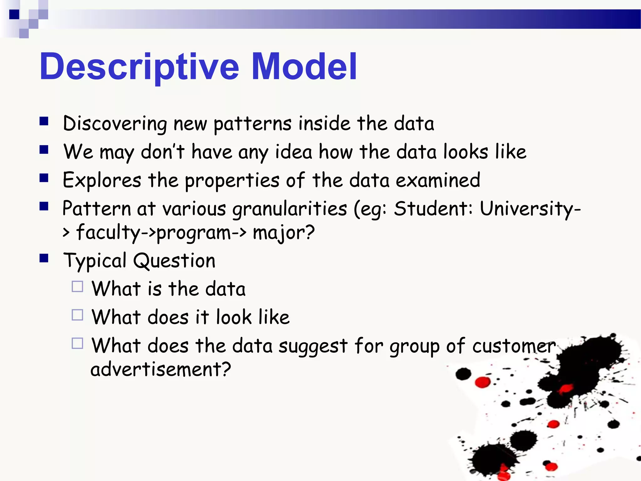 Descriptive Model
 Discovering new patterns inside the data
 We may don’t have any idea how the data looks like
 Explores the properties of the data examined
 Pattern at various granularities (eg: Student: University-
> faculty->program-> major?
 Typical Question
 What is the data
 What does it look like
 What does the data suggest for group of customer
advertisement?
 