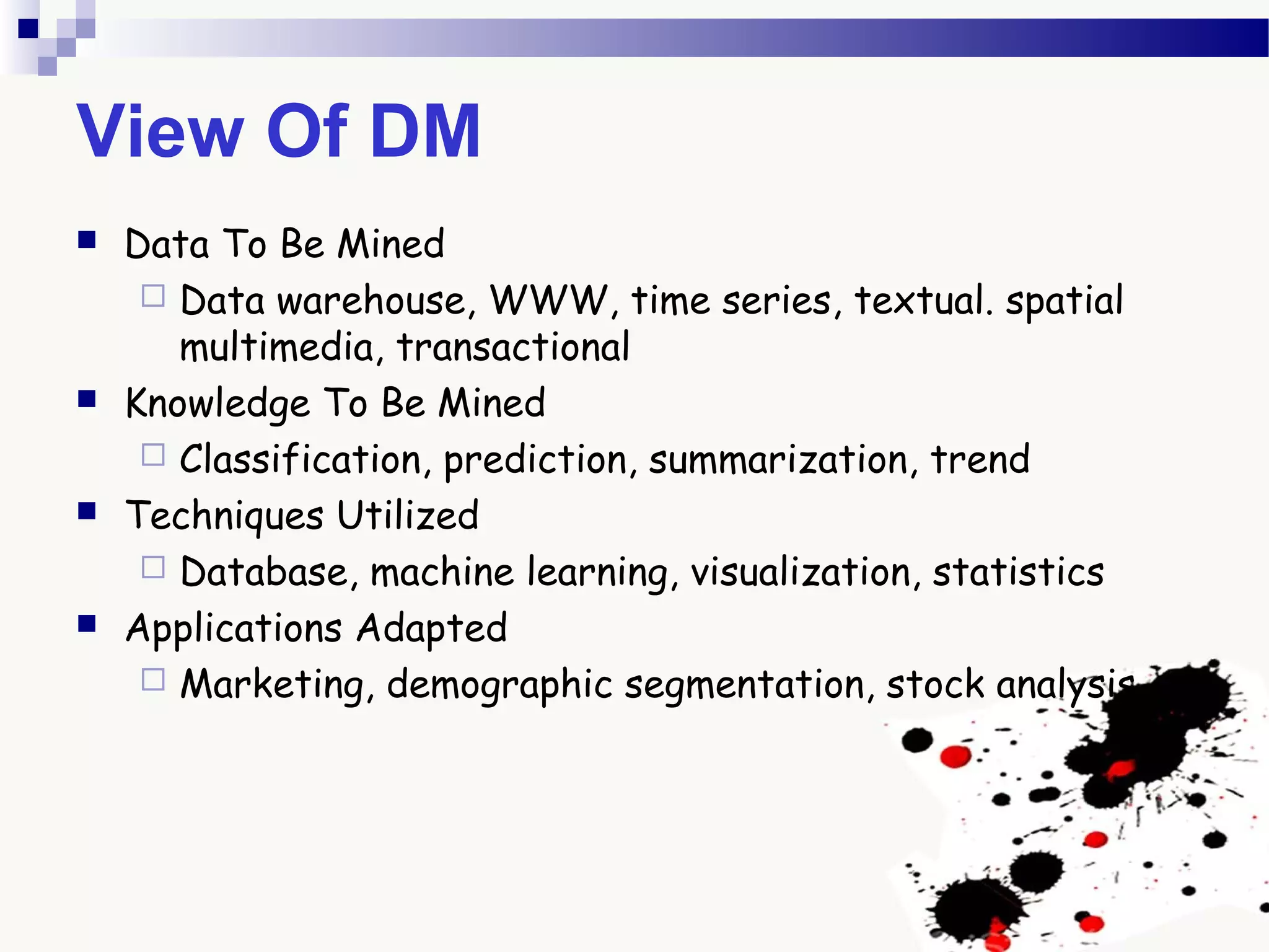 View Of DM
 Data To Be Mined
 Data warehouse, WWW, time series, textual. spatial
multimedia, transactional
 Knowledge To Be Mined
 Classification, prediction, summarization, trend
 Techniques Utilized
 Database, machine learning, visualization, statistics
 Applications Adapted
 Marketing, demographic segmentation, stock analysis
 