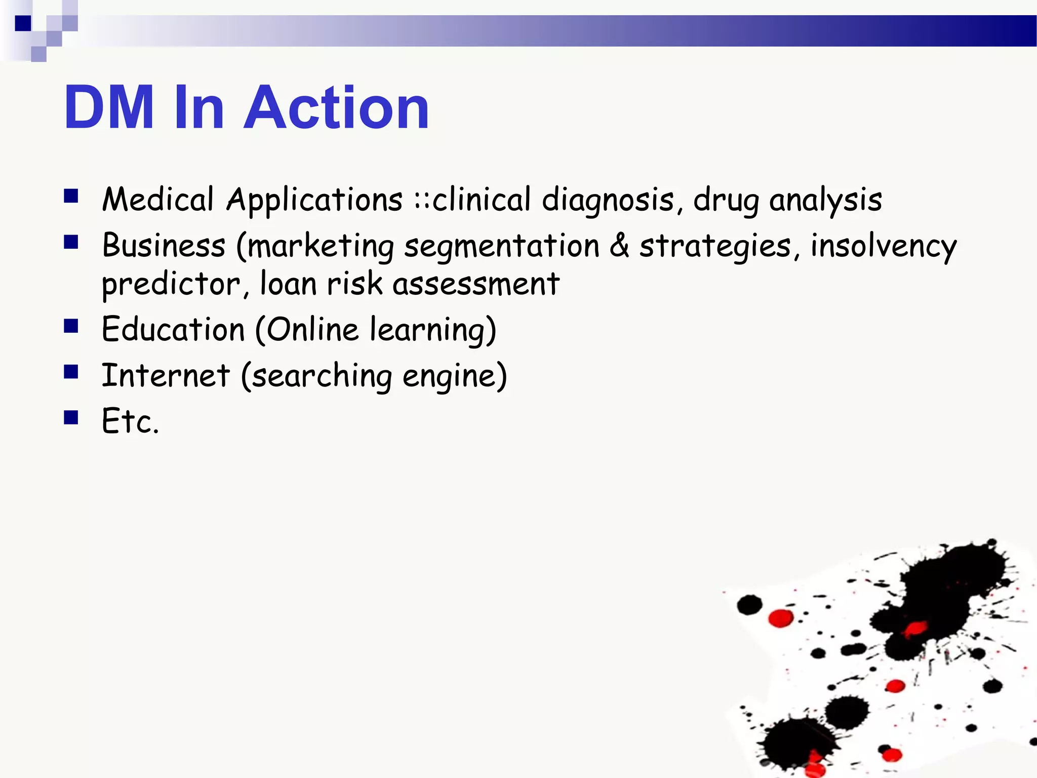 DM In Action
 Medical Applications ::clinical diagnosis, drug analysis
 Business (marketing segmentation & strategies, insolvency
predictor, loan risk assessment
 Education (Online learning)
 Internet (searching engine)
 Etc.
 