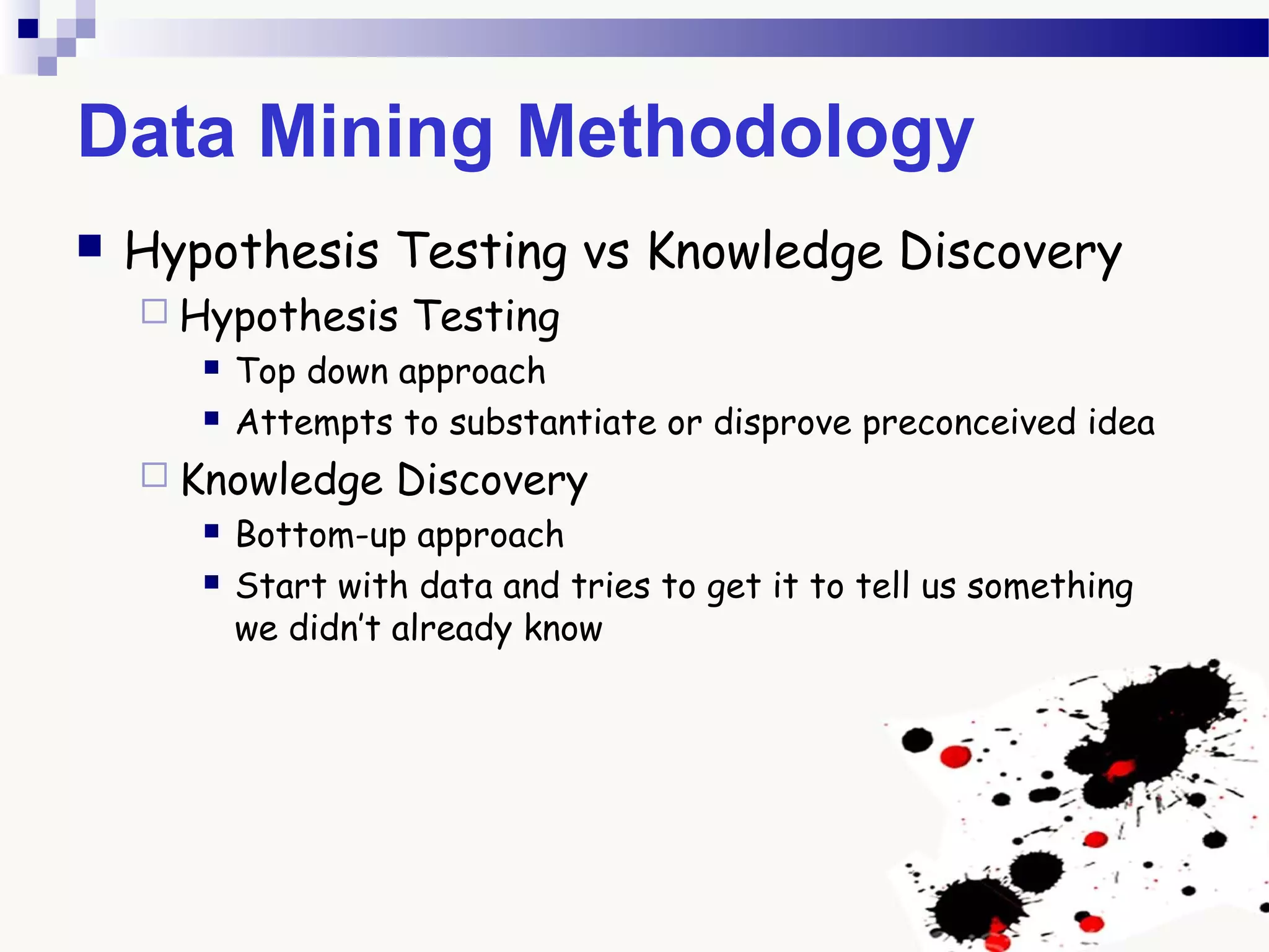 Data Mining Methodology
 Hypothesis Testing vs Knowledge Discovery
 Hypothesis Testing
 Top down approach
 Attempts to substantiate or disprove preconceived idea
 Knowledge Discovery
 Bottom-up approach
 Start with data and tries to get it to tell us something
we didn’t already know
 
