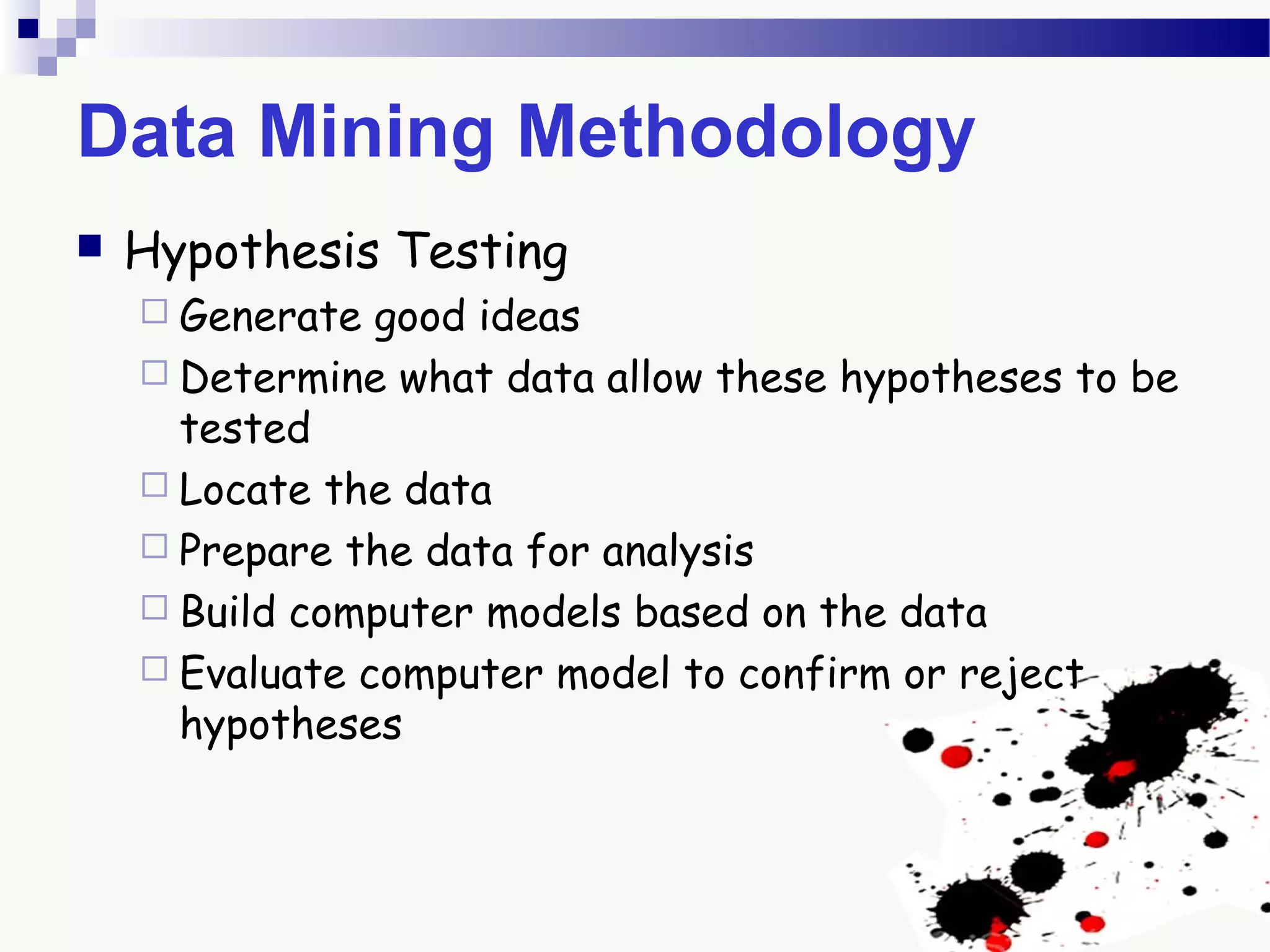 Data Mining Methodology
 Hypothesis Testing
 Generate good ideas
 Determine what data allow these hypotheses to be
tested
 Locate the data
 Prepare the data for analysis
 Build computer models based on the data
 Evaluate computer model to confirm or reject
hypotheses
 