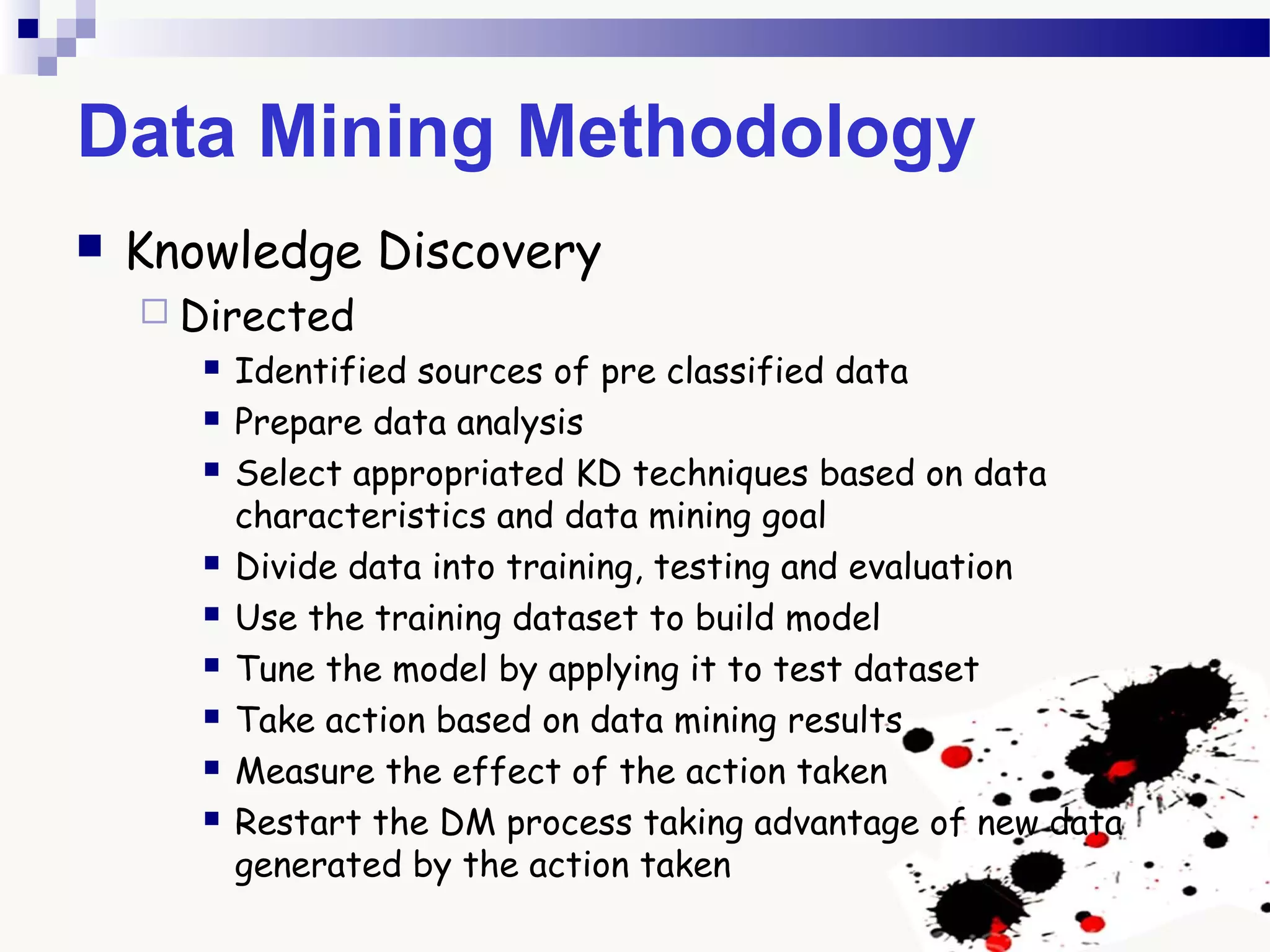 Data Mining Methodology
 Knowledge Discovery
 Directed
 Identified sources of pre classified data
 Prepare data analysis
 Select appropriated KD techniques based on data
characteristics and data mining goal
 Divide data into training, testing and evaluation
 Use the training dataset to build model
 Tune the model by applying it to test dataset
 Take action based on data mining results
 Measure the effect of the action taken
 Restart the DM process taking advantage of new data
generated by the action taken
 