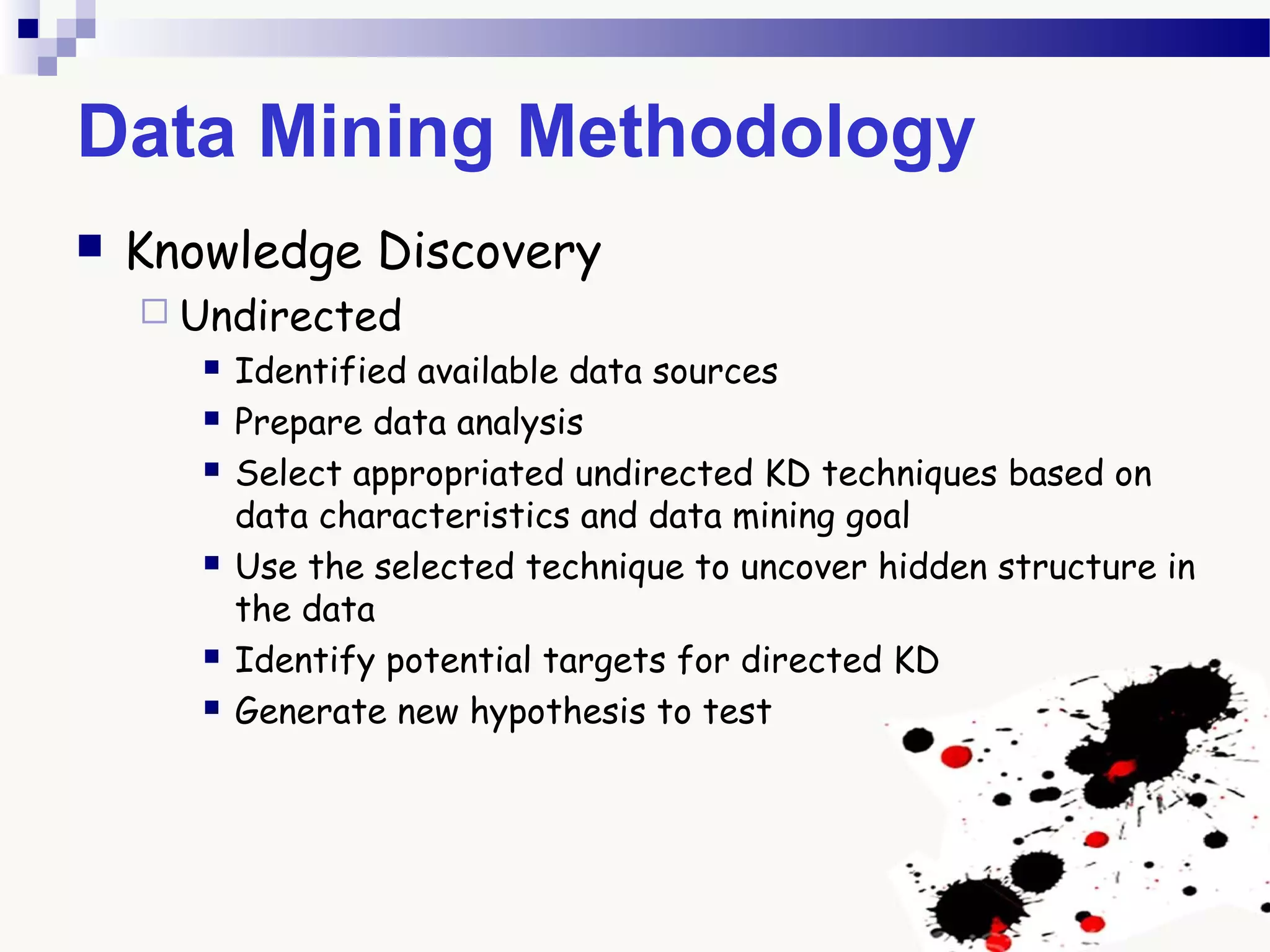 Data Mining Methodology
 Knowledge Discovery
 Undirected
 Identified available data sources
 Prepare data analysis
 Select appropriated undirected KD techniques based on
data characteristics and data mining goal
 Use the selected technique to uncover hidden structure in
the data
 Identify potential targets for directed KD
 Generate new hypothesis to test
 