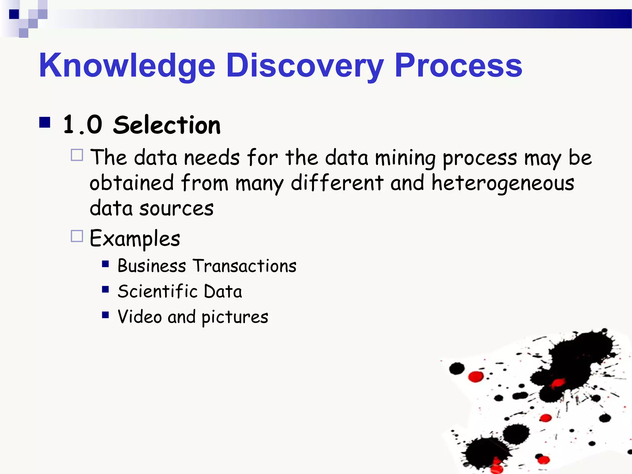 Knowledge Discovery Process
 1.0 Selection
 The data needs for the data mining process may be
obtained from many different and heterogeneous
data sources
 Examples
 Business Transactions
 Scientific Data
 Video and pictures
 
