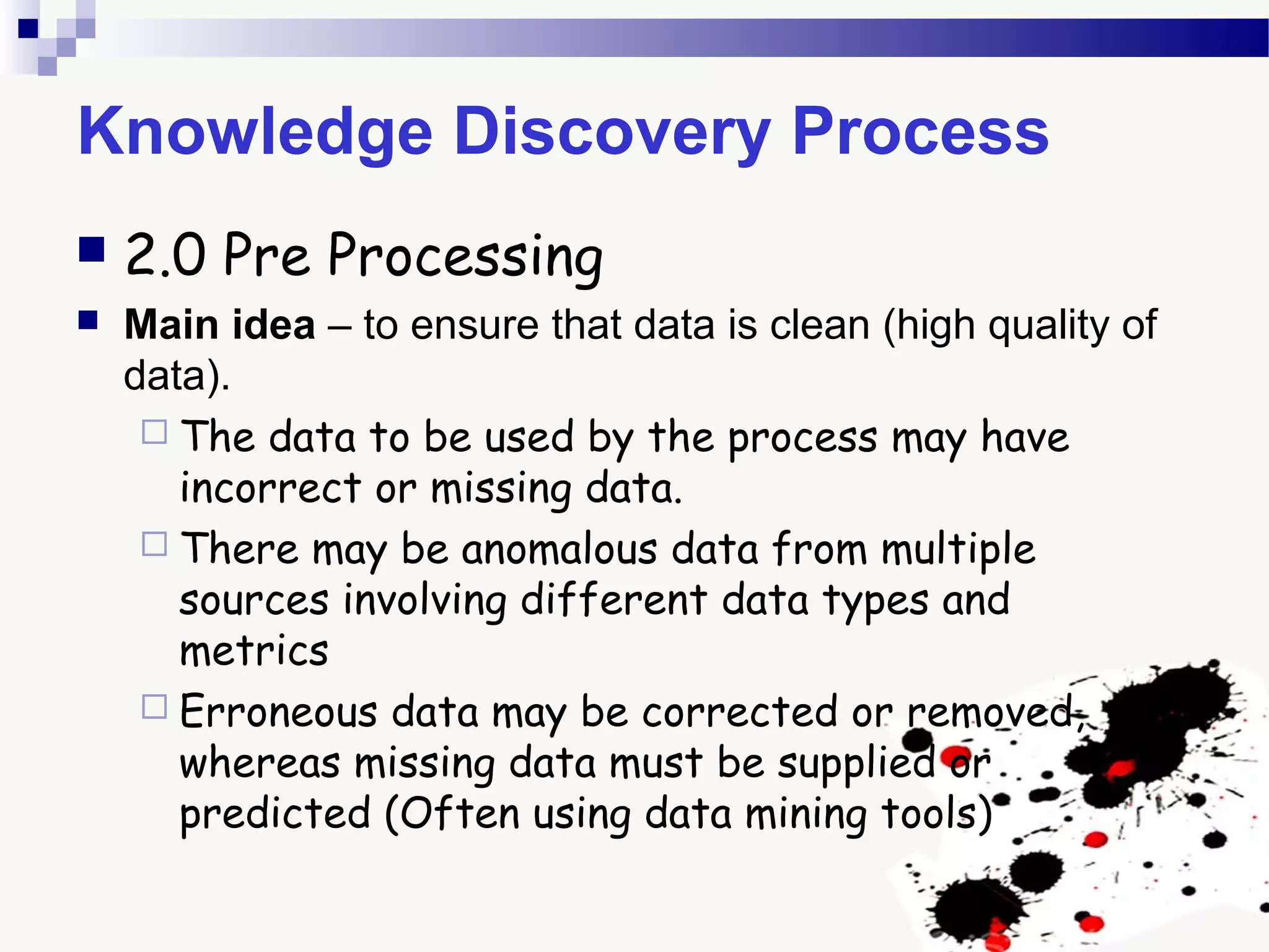 Knowledge Discovery Process
 2.0 Pre Processing
 Main idea – to ensure that data is clean (high quality of
data).
 The data to be used by the process may have
incorrect or missing data.
 There may be anomalous data from multiple
sources involving different data types and
metrics
 Erroneous data may be corrected or removed,
whereas missing data must be supplied or
predicted (Often using data mining tools)
 