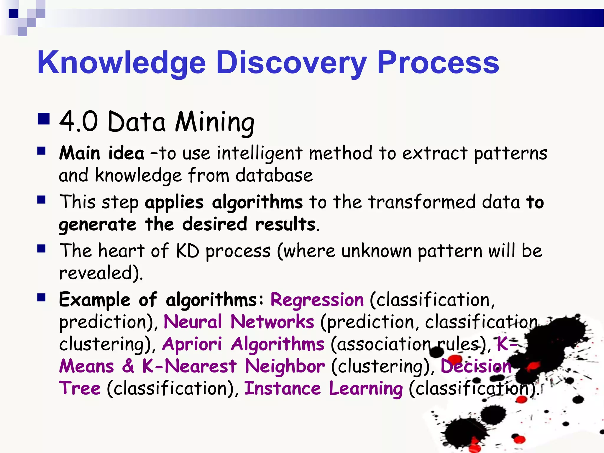 Knowledge Discovery Process
 4.0 Data Mining
 Main idea –to use intelligent method to extract patterns
and knowledge from database
 This step applies algorithms to the transformed data to
generate the desired results.
 The heart of KD process (where unknown pattern will be
revealed).
 Example of algorithms: Regression (classification,
prediction), Neural Networks (prediction, classification,
clustering), Apriori Algorithms (association rules), K-
Means & K-Nearest Neighbor (clustering), Decision
Tree (classification), Instance Learning (classification).
 