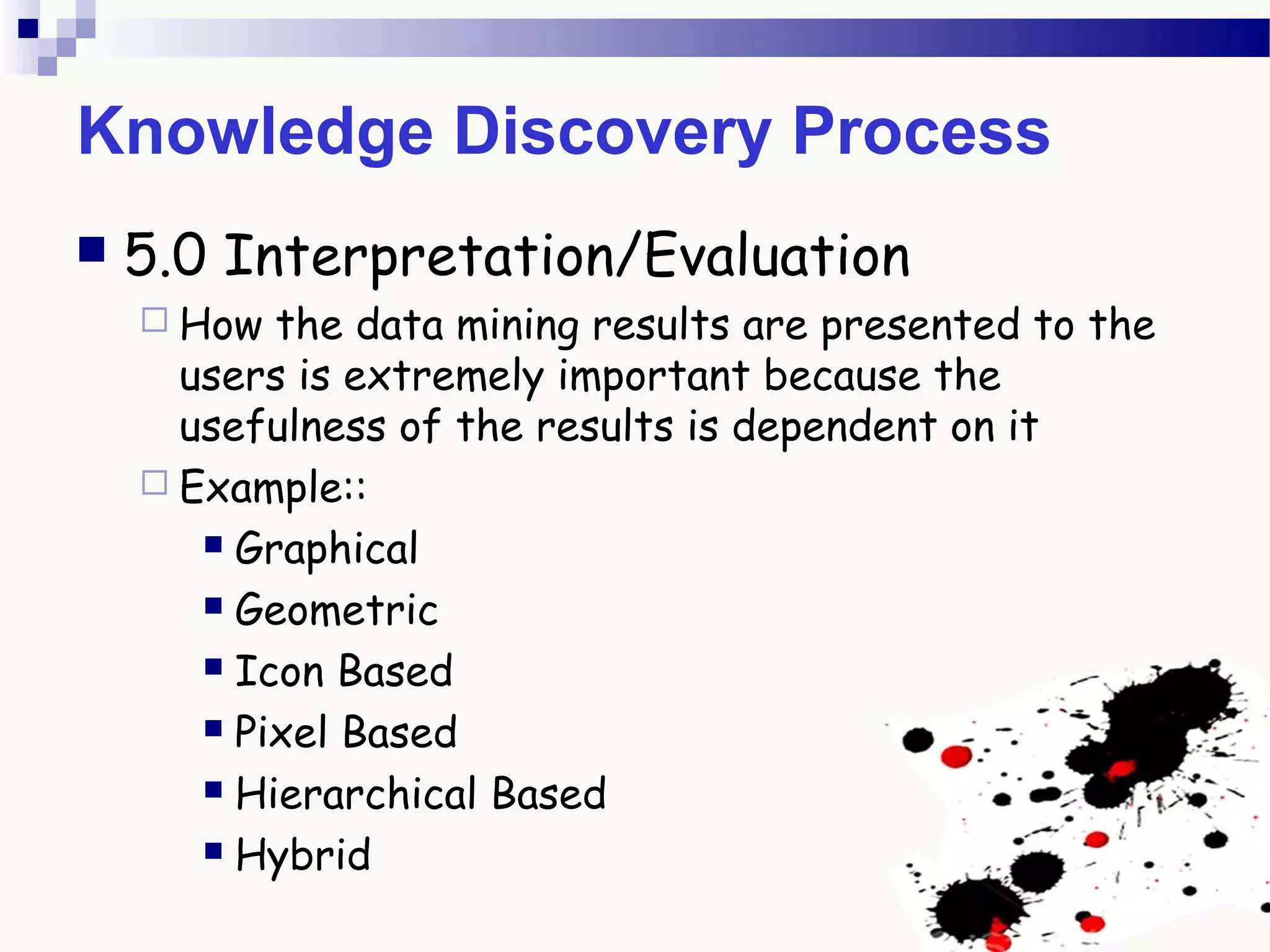 Knowledge Discovery Process
 5.0 Interpretation/Evaluation
 How the data mining results are presented to the
users is extremely important because the
usefulness of the results is dependent on it
 Example::
 Graphical
 Geometric
 Icon Based
 Pixel Based
 Hierarchical Based
 Hybrid
 