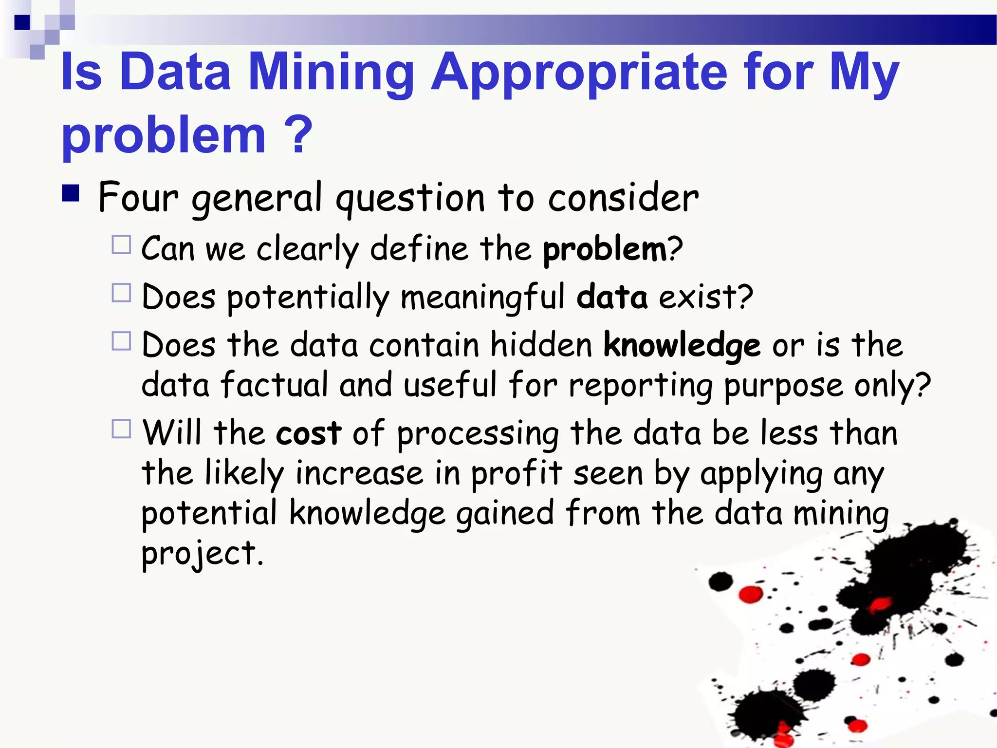 Is Data Mining Appropriate for My
problem ?
 Four general question to consider
 Can we clearly define the problem?
 Does potentially meaningful data exist?
 Does the data contain hidden knowledge or is the
data factual and useful for reporting purpose only?
 Will the cost of processing the data be less than
the likely increase in profit seen by applying any
potential knowledge gained from the data mining
project.
 