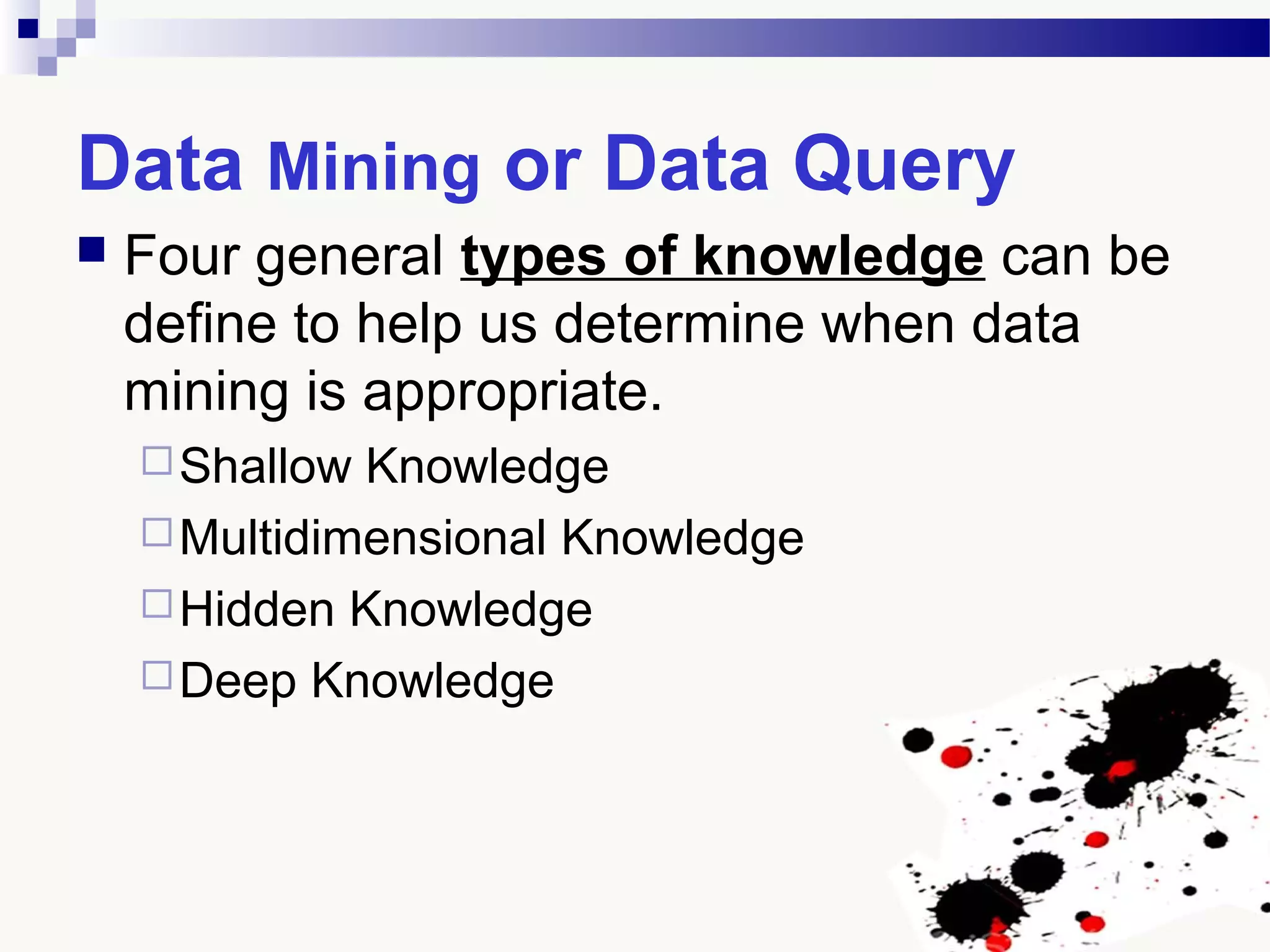 Data Mining or Data Query
 Four general types of knowledge can be
define to help us determine when data
mining is appropriate.
Shallow Knowledge
Multidimensional Knowledge
Hidden Knowledge
Deep Knowledge
 