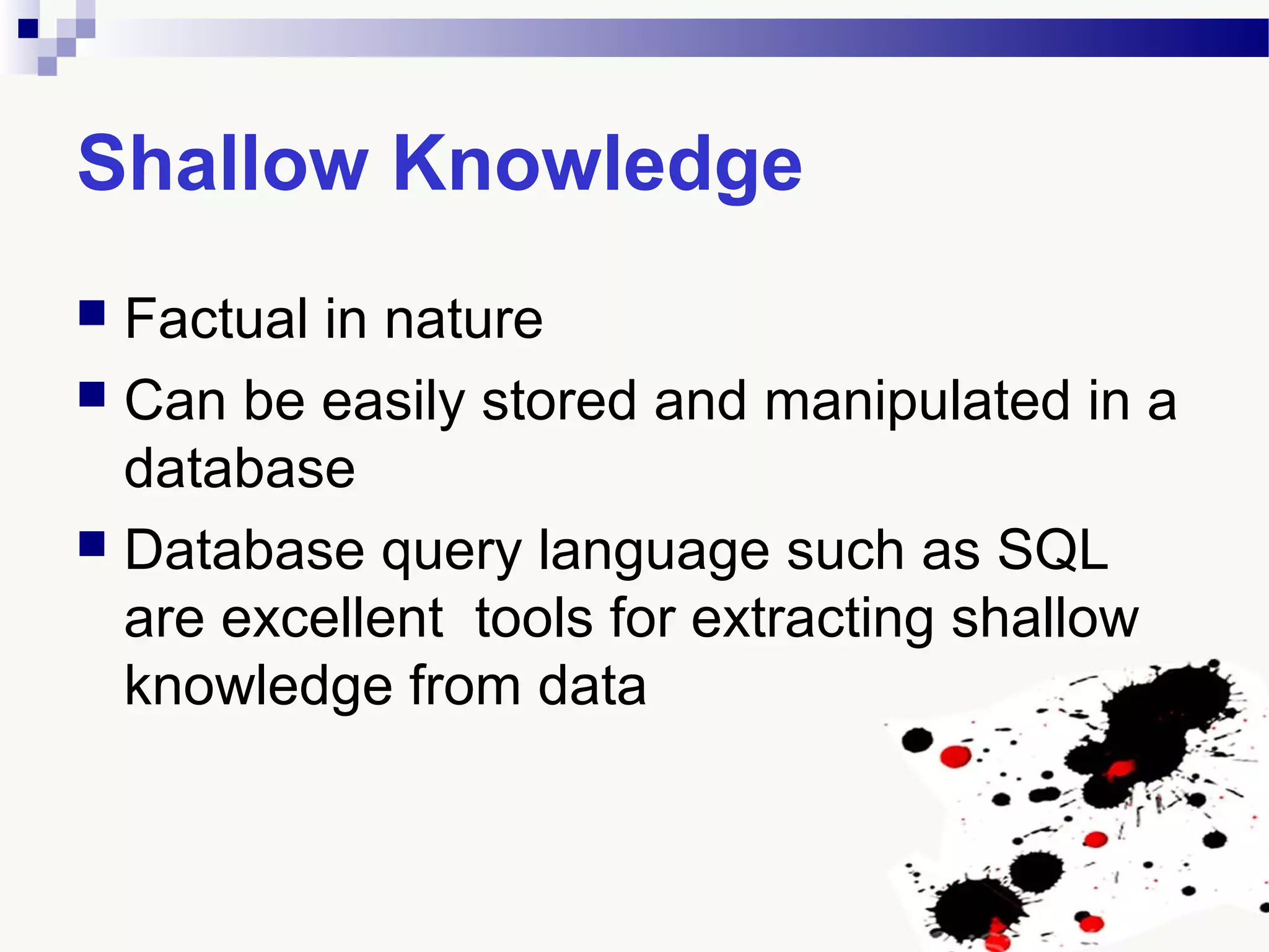 Shallow Knowledge
 Factual in nature
 Can be easily stored and manipulated in a
database
 Database query language such as SQL
are excellent tools for extracting shallow
knowledge from data
 