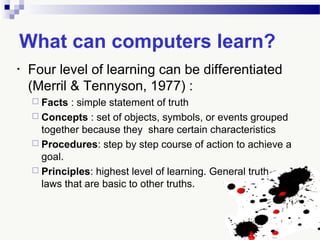 What can computers learn?
• Four level of learning can be differentiated
(Merril & Tennyson, 1977) :
 Facts : simple statement of truth
 Concepts : set of objects, symbols, or events grouped
together because they share certain characteristics
 Procedures: step by step course of action to achieve a
goal.
 Principles: highest level of learning. General truth or
laws that are basic to other truths.
 