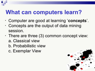 What can computers learn?
• Computer are good at learning ‘concepts’.
• Concepts are the output of data mining
session.
• There are three (3) common concept view:
a. Classical view
b. Probabilistic view
c. Exemplar View
 