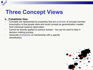Three Concept Views
b. Probabilistic View:
• Concepts are represented by properties that are probable of concept member.
• Assumption is that people store and recall concept as generalization created
from individual instance observation.
• Cannot be directly applied to achieve answer – but can be used to help in
decision making process.
• Associate probability of membership with a specific
classification.
 