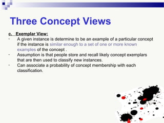 Three Concept Views
c. Exemplar View:
• A given instance is determine to be an example of a particular concept
if the instance is similar enough to a set of one or more known
examples of the concept .
• Assumption is that people store and recall likely concept exemplars
that are then used to classify new instances.
• Can associate a probability of concept membership with each
classification.
 