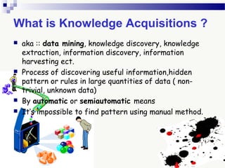 What is Knowledge Acquisitions ?
 aka :: data mining, knowledge discovery, knowledge
extraction, information discovery, information
harvesting ect.
 Process of discovering useful information,hidden
pattern or rules in large quantities of data ( non-
trivial, unknown data)
 By automatic or semiautomatic means
 It’s impossible to find pattern using manual method.
 