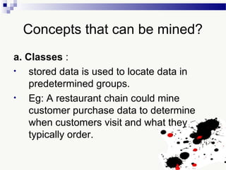 Concepts that can be mined?
a. Classes :
• stored data is used to locate data in
predetermined groups.
• Eg: A restaurant chain could mine
customer purchase data to determine
when customers visit and what they
typically order.
 