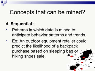 Concepts that can be mined?
d. Sequential :
• Patterns in which data is mined to
anticipate behavior patterns and trends.
• Eg: An outdoor equipment retailer could
predict the likelihood of a backpack
purchase based on sleeping bag or
hiking shoes sale.
 