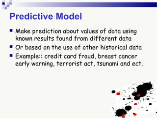 Predictive Model
 Make prediction about values of data using
known results found from different data
 Or based on the use of other historical data
 Example:: credit card fraud, breast cancer
early warning, terrorist act, tsunami and ect.
 