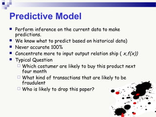 Predictive Model
 Perform inference on the current data to make
predictions.
 We know what to predict based on historical data)
 Never accurate 100%
 Concentrate more to input output relation ship ( x,f(x))
 Typical Question
 Which costumer are likely to buy this product next
four month
 What kind of transactions that are likely to be
fraudulent
 Who is likely to drop this paper?
 