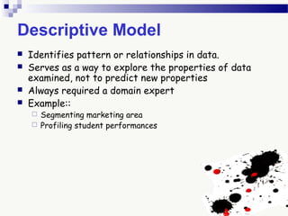 Descriptive Model
 Identifies pattern or relationships in data.
 Serves as a way to explore the properties of data
examined, not to predict new properties
 Always required a domain expert
 Example::
 Segmenting marketing area
 Profiling student performances
 