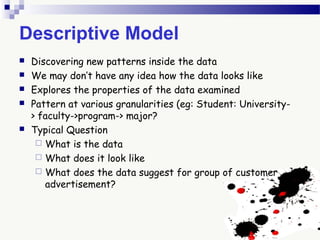 Descriptive Model
 Discovering new patterns inside the data
 We may don’t have any idea how the data looks like
 Explores the properties of the data examined
 Pattern at various granularities (eg: Student: University-
> faculty->program-> major?
 Typical Question
 What is the data
 What does it look like
 What does the data suggest for group of customer
advertisement?
 