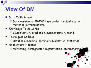 View Of DM
 Data To Be Mined
 Data warehouse, WWW, time series, textual. spatial
multimedia, transactional
 Knowledge To Be Mined
 Classification, prediction, summarization, trend
 Techniques Utilized
 Database, machine learning, visualization, statistics
 Applications Adapted
 Marketing, demographic segmentation, stock analysis
 