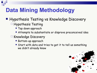 Data Mining Methodology
 Hypothesis Testing vs Knowledge Discovery
 Hypothesis Testing
 Top down approach
 Attempts to substantiate or disprove preconceived idea
 Knowledge Discovery
 Bottom-up approach
 Start with data and tries to get it to tell us something
we didn’t already know
 