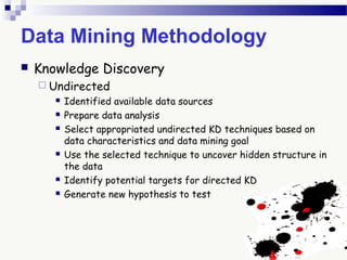 Data Mining Methodology
 Knowledge Discovery
 Undirected
 Identified available data sources
 Prepare data analysis
 Select appropriated undirected KD techniques based on
data characteristics and data mining goal
 Use the selected technique to uncover hidden structure in
the data
 Identify potential targets for directed KD
 Generate new hypothesis to test
 