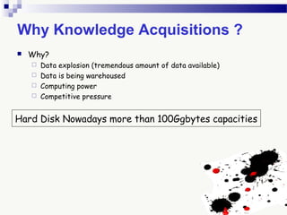 Why Knowledge Acquisitions ?
 Why?
 Data explosion (tremendous amount of data available)
 Data is being warehoused
 Computing power
 Competitive pressure
Hard Disk Nowadays more than 100Ggbytes capacities
 