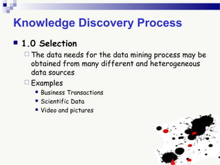Knowledge Discovery Process
 1.0 Selection
 The data needs for the data mining process may be
obtained from many different and heterogeneous
data sources
 Examples
 Business Transactions
 Scientific Data
 Video and pictures
 