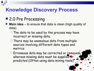 Knowledge Discovery Process
 2.0 Pre Processing
 Main idea – to ensure that data is clean (high quality of
data).
 The data to be used by the process may have
incorrect or missing data.
 There may be anomalous data from multiple
sources involving different data types and
metrics
 Erroneous data may be corrected or removed,
whereas missing data must be supplied or
predicted (Often using data mining tools)
 