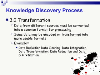 Knowledge Discovery Process
 3.0 Transformation
 Data from different sources must be converted
into a common format for processing
 Some data may be encoded or transformed into
more usable formats
 Example::
 Data Reduction Data Cleaning, Data Integration,
Data Transformation, Data Reduction and Data
Discretization
 