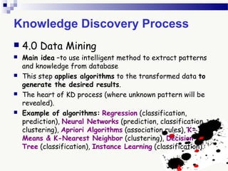 Knowledge Discovery Process
 4.0 Data Mining
 Main idea –to use intelligent method to extract patterns
and knowledge from database
 This step applies algorithms to the transformed data to
generate the desired results.
 The heart of KD process (where unknown pattern will be
revealed).
 Example of algorithms: Regression (classification,
prediction), Neural Networks (prediction, classification,
clustering), Apriori Algorithms (association rules), K-
Means & K-Nearest Neighbor (clustering), Decision
Tree (classification), Instance Learning (classification).
 