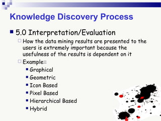 Knowledge Discovery Process
 5.0 Interpretation/Evaluation
 How the data mining results are presented to the
users is extremely important because the
usefulness of the results is dependent on it
 Example::
 Graphical
 Geometric
 Icon Based
 Pixel Based
 Hierarchical Based
 Hybrid
 