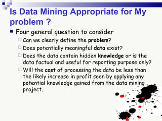 Is Data Mining Appropriate for My
problem ?
 Four general question to consider
 Can we clearly define the problem?
 Does potentially meaningful data exist?
 Does the data contain hidden knowledge or is the
data factual and useful for reporting purpose only?
 Will the cost of processing the data be less than
the likely increase in profit seen by applying any
potential knowledge gained from the data mining
project.
 