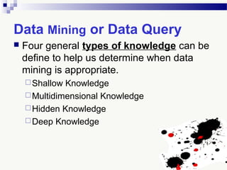 Data Mining or Data Query
 Four general types of knowledge can be
define to help us determine when data
mining is appropriate.
Shallow Knowledge
Multidimensional Knowledge
Hidden Knowledge
Deep Knowledge
 