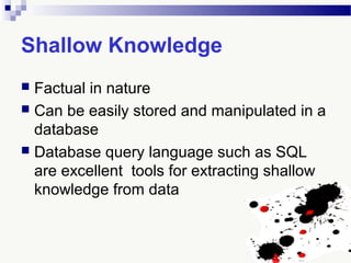 Shallow Knowledge
 Factual in nature
 Can be easily stored and manipulated in a
database
 Database query language such as SQL
are excellent tools for extracting shallow
knowledge from data
 