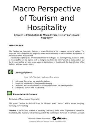 Macro Perspective
of Tourism and
Hospitality
Chapter 1: Introduction to Macro Perspective of Tourism and
Hospitality
INTRODUCTION
The Tourism and Hospitality Industry: a powerful driver of the economic engine of nations. The
important roles of tourism and hospitality as the main instrument in socioeconomic development of
any nation cannot be overstated.
Tourism and hospitality has become one of the world’s largest and fastest growing industries and it
is because of the several factors, such as rising levels of income, improvements in transportation and
the low cost airline services, easier access to destinations by tourists and the diversification of the
industry with new market niches.
Learning Objectives:
At the end of this topic, students will be able to:
1. Understand the tourism and hospitality industry
2. Explain the relationship of tourism and hospitality.
3. Understand the various elements of travel used as criteria for defining tourists.
4. Differentiate tourists from excursionists.
Presentation of Contents
Definition of Tourism and Hospitality
The word Tourism is derived from the Hebrew word “torah” which means studying,
learning and searching.
Tourism is the act and process of spending time away from home in pursuit of recreation,
relaxation, and pleasure, while making use of the commercial provision of services. As such,
Downloaded by Michelle Pahayculay (cheng214_luv@yahoo.com)
lOMoARcPSD|941645
 