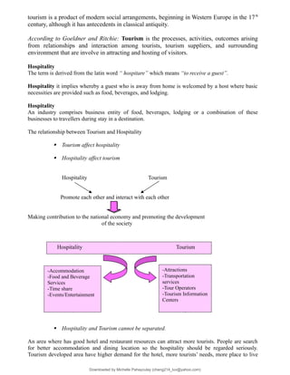 tourism is a product of modern social arrangements, beginning in Western Europe in the 17th
century, although it has antecedents in classical antiquity.
According to Goeldner and Ritchie: Tourism is the processes, activities, outcomes arising
from relationships and interaction among tourists, tourism suppliers, and surrounding
environment that are involve in attracting and hosting of visitors.
Hospitality
The term is derived from the latin word “ hospitare” which means “to receive a guest”.
Hospitality it implies whereby a guest who is away from home is welcomed by a host where basic
necessities are provided such as food, beverages, and lodging.
Hospitality
An industry comprises business entity of food, beverages, lodging or a combination of these
businesses to travellers during stay in a destination.
The relationship between Tourism and Hospitality
 Tourism affect hospitality
 Hospitality affect tourism
Hospitality Tourism
Promote each other and interact with each other
Making contribution to the national economy and promoting the development
of the society
 Hospitality and Tourism cannot be separated.
An area where has good hotel and restaurant resources can attract more tourists. People are search
for better accommodation and dining location so the hospitality should be regarded seriously.
Tourism developed area have higher demand for the hotel, more tourists’ needs, more place to live
Hospitality Tourism
-Attractions
-Transportation
services
-Tour Operators
-Tourism Information
Centers
-Accommodation
-Food and Beverage
Services
-Time share
-Events/Entertainment
Downloaded by Michelle Pahayculay (cheng214_luv@yahoo.com)
lOMoARcPSD|941645
 