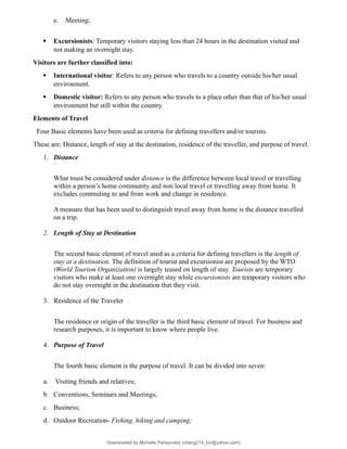 e. Meeting;
 Excursionists: Temporary visitors staying less than 24 hours in the destination visited and
not making an overnight stay.
Visitors are further classified into:
 International visitor: Refers to any person who travels to a country outside his/her usual
environment.
 Domestic visitor: Refers to any person who travels to a place other than that of his/her usual
environment but still within the country.
Elements of Travel
Four Basic elements have been used as criteria for defining travellers and/or tourists.
These are: Distance, length of stay at the destination, residence of the traveller, and purpose of travel.
1. Distance
What must be considered under distance is the difference between local travel or travelling
within a person’s home community and non local travel or travelling away from home. It
excludes commuting to and from work and change in residence.
A measure that has been used to distinguish travel away from home is the distance travelled
on a trip.
2. Length of Stay at Destination
The second basic element of travel used as a criteria for defining travellers is the length of
stay at a destination. The definition of tourist and excursionist are proposed by the WTO
(World Tourism Organization) is largely teased on length of stay. Tourists are temporary
visitors who make at least one overnight stay while excursionists are temporary visitors who
do not stay overnight in the destination that they visit.
3. Residence of the Traveler
The residence or origin of the traveller is the third basic element of travel. For business and
research purposes, it is important to know where people live.
4. Purpose of Travel
The fourth basic element is the purpose of travel. It can be divided into seven:
a. Visiting friends and relatives;
b. Conventions, Seminars and Meetings;
c. Business;
d. Outdoor Recreation- Fishing, hiking and camping;
Downloaded by Michelle Pahayculay (cheng214_luv@yahoo.com)
lOMoARcPSD|941645
 