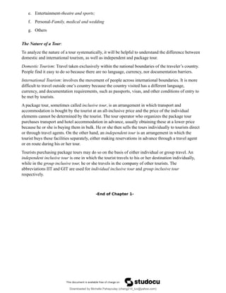 e. Entertainment-theatre and sports;
f. Personal-Family, medical and wedding
g. Others
The Nature of a Tour:
To analyze the nature of a tour systematically, it will be helpful to understand the difference between
domestic and international tourism, as well as independent and package tour.
Domestic Tourism: Travel taken exclusively within the national boundaries of the traveler’s country.
People find it easy to do so because there are no language, currency, nor documentation barriers.
International Tourism: involves the movement of people across international boundaries. It is more
difficult to travel outside one’s country because the country visited has a different language,
currency, and documentation requirements, such as passports, visas, and other conditions of entry to
be met by tourists.
A package tour, sometimes called inclusive tour, is an arrangement in which transport and
accommodation is bought by the tourist at an all-inclusive price and the price of the individual
elements cannot be determined by the tourist. The tour operator who organizes the package tour
purchases transport and hotel accommodation in advance, usually obtaining these at a lower price
because he or she is buying them in bulk. He or she then sells the tours individually to tourists direct
or through travel agents. On the other hand, an independent tour is an arrangement in which the
tourist buys these facilities separately, either making reservations in advance through a travel agent
or en route during his or her tour.
Tourists purchasing package tours may do so on the basis of either individual or group travel. An
independent inclusive tour is one in which the tourist travels to his or her destination individually,
while in the group inclusive tour, he or she travels in the company of other tourists. The
abbreviations IIT and GIT are used for individual inclusive tour and group inclusive tour
respectively.
-End of Chapter 1-
Downloaded by Michelle Pahayculay (cheng214_luv@yahoo.com)
lOMoARcPSD|941645
 