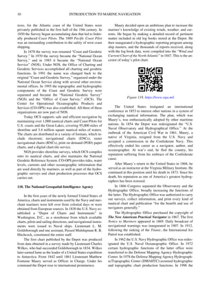 10 INTRODUCTION TO MARINE NAVIGATION
tions, for the Atlantic coast of the United States were
privately published in the first half of the 19th century. In
1850 the Survey began accumulating data that led to feder-
ally produced Coast Pilots. The 1889 Pacific Coast Pilot
was an outstanding contribution to the safety of west coast
shipping.
In 1878 the survey was renamed “Coast and Geodetic
Survey.” In 1970 the survey became the “National Ocean
Survey,” and in 1983 it became the “National Ocean
Service” (NOS). Under NOS, the Office of Charting and
Geodetic Services accomplished all charting and geodetic
functions. In 1991 the name was changed back to the
original “Coast and Geodetic Survey,” organized under the
National Ocean Service along with several other environ-
mental offices. In 1995 the topographic and hydrographic
components of the Coast and Geodetic Survey were
separated and became the “National Geodetic Survey”
(NGS) and the “Office of Coast Survey,” (OCS). The
Center for Operational Oceanographic Products and
Services (CO-OPS) was also established. All three of these
organizations are now part of NOS.
Today OCS supports safe and efficient navigation by
maintaining over 1,000 nautical charts and Coast Pilots for
U.S. coasts and the Great Lakes, covering 95,000 miles of
shoreline and 3.4 million square nautical miles of waters.
The charts are distributed in a variety of formats, which in-
clude electronic navigational charts (ENCs), raster
navigational charts (RNCs), print on demand (POD) paper
charts, and a digital chart tile service.
NGS provides shoreline surveys, which OCS compiles
onto its nautical charts, and also maintains the National
Geodetic Reference System. CO-OPS provides tides, water
levels, currents and other oceanographic information that
are used directly by mariners, as well as part of the hydro-
graphic surveys and chart production processes that OCS
carries out.
118. The National Geospatial-Intelligence Agency
In the first years of the newly formed United States of
America, charts and instruments used by the Navy and mer-
chant mariners were left over from colonial days or were
obtained from European sources. In 1830 the U.S. Navy es-
tablished a “Depot of Charts and Instruments” in
Washington, D.C., as a storehouse from which available
charts, pilots and sailing directions, and navigational instru-
ments were issued to Naval ships. Lieutenant L. M.
Goldsborough and one assistant, Passed Midshipman R. B.
Hitchcock, constituted the entire staff.
The first chart published by the Depot was produced
from data obtained in a survey made by Lieutenant Charles
Wilkes, who had succeeded Goldsborough in 1834. Wilkes
later earned fame as the leader of a United States expedition
to Antarctica. From 1842 until 1861 Lieutenant Matthew
Fontaine Maury served as Officer in Charge. Under his
command the Depot rose to international prominence.
Maury decided upon an ambitious plan to increase the
mariner’s knowledge of existing winds, weather, and cur-
rents. He began by making a detailed record of pertinent
matter included in old log books stored at the Depot. He
then inaugurated a hydrographic reporting program among
ship masters, and the thousands of reports received, along
with the log book data, were compiled into the “Wind and
Current Chart of the North Atlantic” in 1847. This is the an-
cestor of today’s pilot chart.
The United States instigated an international
conference in 1853 to interest other nations in a system of
exchanging nautical information. The plan, which was
Maury’s, was enthusiastically adopted by other maritime
nations. In 1854 the Depot was redesignated the “U.S.
Naval Observatory and Hydrographical Office.” At the
outbreak of the American Civil War in 1861, Maury, a
native of Virginia, resigned from the U.S. Navy and
accepted a commission in the Confederate Navy. This
effectively ended his career as a navigator, author, and
oceanographer. At war’s end, he fled the country, his
reputation suffering from his embrace of the Confederate
cause.
After Maury’s return to the United States in 1868, he
served as an instructor at the Virginia Military Institute. He
continued at this position until his death in 1873. Since his
death, his reputation as one of America’s greatest hydrog-
raphers has been restored.
In 1866 Congress separated the Observatory and the
Hydrographic Office, broadly increasing the functions of
the latter. The Hydrographic Office was authorized to carry
out surveys, collect information, and print every kind of
nautical chart and publication “for the benefit and use of
navigators generally.”
The Hydrographic Office purchased the copyright of
The New American Practical Navigator in 1867. The first
Notice to Mariners appeared in 1869. Daily broadcast of
navigational warnings was inaugurated in 1907. In 1912,
following the sinking of the Titanic, the International Ice
Patrol was established.
In 1962 the U.S. Navy Hydrographic Office was redes-
ignated the U.S. Naval Oceanographic Office. In 1972
certain hydrographic functions of the latter office were
transferred to the Defense Mapping Agency Hydrographic
Center. In 1978 the Defense Mapping Agency Hydrograph-
ic/Topographic Center (DMAHTC) assumed hydrographic
and topographic chart production functions. In 1996 the
Figure 118. https://www.nga.mil
 