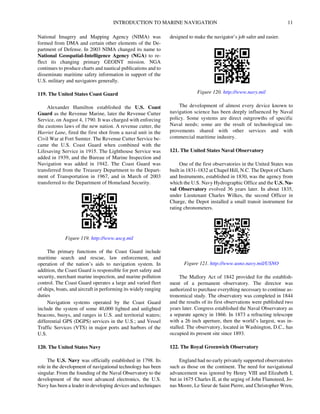 INTRODUCTION TO MARINE NAVIGATION 11
National Imagery and Mapping Agency (NIMA) was
formed from DMA and certain other elements of the De-
partment of Defense. In 2003 NIMA changed its name to
National Geospatial-Intelligence Agency (NGA) to re-
flect its changing primary GEOINT mission. NGA
continues to produce charts and nautical publications and to
disseminate maritime safety information in support of the
U.S. military and navigators generally.
119. The United States Coast Guard
Alexander Hamilton established the U.S. Coast
Guard as the Revenue Marine, later the Revenue Cutter
Service, on August 4, 1790. It was charged with enforcing
the customs laws of the new nation. A revenue cutter, the
Harriet Lane, fired the first shot from a naval unit in the
Civil War at Fort Sumter. The Revenue Cutter Service be-
came the U.S. Coast Guard when combined with the
Lifesaving Service in 1915. The Lighthouse Service was
added in 1939, and the Bureau of Marine Inspection and
Navigation was added in 1942. The Coast Guard was
transferred from the Treasury Department to the Depart-
ment of Transportation in 1967, and in March of 2003
transferred to the Department of Homeland Security.
The primary functions of the Coast Guard include
maritime search and rescue, law enforcement, and
operation of the nation’s aids to navigation system. In
addition, the Coast Guard is responsible for port safety and
security, merchant marine inspection, and marine pollution
control. The Coast Guard operates a large and varied fleet
of ships, boats, and aircraft in performing its widely ranging
duties
Navigation systems operated by the Coast Guard
include the system of some 40,000 lighted and unlighted
beacons, buoys, and ranges in U.S. and territorial waters;
differential GPS (DGPS) services in the U.S.; and Vessel
Traffic Services (VTS) in major ports and harbors of the
U.S.
120. The United States Navy
The U.S. Navy was officially established in 1798. Its
role in the development of navigational technology has been
singular. From the founding of the Naval Observatory to the
development of the most advanced electronics, the U.S.
Navy has been a leader in developing devices and techniques
designed to make the navigator’s job safer and easier.
The development of almost every device known to
navigation science has been deeply influenced by Naval
policy. Some systems are direct outgrowths of specific
Naval needs; some are the result of technological im-
provements shared with other services and with
commercial maritime industry.
121. The United States Naval Observatory
One of the first observatories in the United States was
built in 1831-1832 at Chapel Hill, N.C. The Depot of Charts
and Instruments, established in 1830, was the agency from
which the U.S. Navy Hydrographic Office and the U.S. Na-
val Observatory evolved 36 years later. In about 1835,
under Lieutenant Charles Wilkes, the second Officer in
Charge, the Depot installed a small transit instrument for
rating chronometers.
The Mallory Act of 1842 provided for the establish-
ment of a permanent observatory. The director was
authorized to purchase everything necessary to continue as-
tronomical study. The observatory was completed in 1844
and the results of its first observations were published two
years later. Congress established the Naval Observatory as
a separate agency in 1866. In 1873 a refracting telescope
with a 26 inch aperture, then the world’s largest, was in-
stalled. The observatory, located in Washington, D.C., has
occupied its present site since 1893.
122. The Royal Greenwich Observatory
England had no early privately supported observatories
such as those on the continent. The need for navigational
advancement was ignored by Henry VIII and Elizabeth I,
but in 1675 Charles II, at the urging of John Flamsteed, Jo-
nas Moore, Le Sieur de Saint Pierre, and Christopher Wren,
Figure 119. http://www.uscg.mil
Figure 120. http://www.navy.mil
Figure 121. http://www.usno.navy.mil/USNO
 