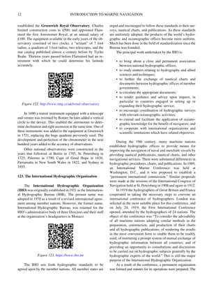 12 INTRODUCTION TO MARINE NAVIGATION
established the Greenwich Royal Observatory. Charles
limited construction costs to £500, and appointed Flam-
steed the first Astronomer Royal, at an annual salary of
£100. The equipment available in the early years of the ob-
servatory consisted of two clocks, a “sextant” of 7 foot
radius, a quadrant of 3 foot radius, two telescopes, and the
star catalog published almost a century before by Tycho
Brahe. Thirteen years passed before Flamsteed had an in-
strument with which he could determine his latitude
accurately.
In 1690 a transit instrument equipped with a telescope
and vernier was invented by Romer; he later added a vertical
circle to the device. This enabled the astronomer to deter-
mine declination and right ascension at the same time. One of
these instruments was added to the equipment at Greenwich
in 1721, replacing the huge quadrant previously used. The
development and perfection of the chronometer in the next
hundred years added to the accuracy of observations.
Other national observatories were constructed in the
years that followed: at Berlin in 1705, St. Petersburg in
1725, Palermo in 1790, Cape of Good Hope in 1820,
Parramatta in New South Wales in 1822, and Sydney in
1855.
123. The International Hydrographic Organization
The International Hydrographic Organization
(IHO) was originally established in 1921 as the Internation-
al Hydrographic Bureau (IHB). The present name was
adopted in 1970 as a result of a revised international agree-
ment among member nations. However, the former name,
International Hydrographic Bureau, was retained for the
IHO’s administrative body of three Directors and their staff
at the organization’s headquarters in Monaco.
The IHO sets forth hydrographic standards to be
agreed upon by the member nations. All member states are
urged and encouraged to follow these standards in their sur-
veys, nautical charts, and publications. As these standards
are uniformly adopted, the products of the world’s hydro-
graphic and oceanographic offices become more uniform.
Much has been done in the field of standardization since the
Bureau was founded.
The principal work undertaken by the IHO is:
• to bring about a close and permanent association
between national hydrographic offices;
• to study matters relating to hydrography and allied
sciences and techniques;
• to further the exchange of nautical charts and
documents between hydrographic offices of member
governments;
• to circulate the appropriate documents;
• to tender guidance and advice upon request, in
particular to countries engaged in setting up or
expanding their hydrographic service;
• to encourage coordination of hydrographic surveys
with relevant oceanographic activities;
• to extend and facilitate the application of oceano-
graphic knowledge for the benefit of navigators; and
• to cooperate with international organizations and
scientific institutions which have related objectives.
During the 19th century, many maritime nations
established hydrographic offices to provide means for
improving the navigation of naval and merchant vessels by
providing nautical publications, nautical charts, and other
navigational services. There were substantial differences in
hydrographic procedures, charts, and publications. In 1889,
an International Marine Conference was held at
Washington, D.C., and it was proposed to establish a
“permanent international commission.” Similar proposals
were made at the sessions of the International Congress of
Navigation held at St. Petersburg in 1908 and again in 1912.
In 1919 the hydrographers of Great Britain and France
cooperated in taking the necessary steps to convene an
international conference of hydrographers. London was
selected as the most suitable place for this conference, and
on July 24, 1919, the First International Conference
opened, attended by the hydrographers of 24 nations. The
object of the conference was “To consider the advisability
of all maritime nations adopting similar methods in the
preparation, construction, and production of their charts
and all hydrographic publications; of rendering the results
in the most convenient form to enable them to be readily
used; of instituting a prompt system of mutual exchange of
hydrographic information between all countries; and of
providing an opportunity to consultations and discussions
to be carried out on hydrographic subjects generally by the
hydrographic experts of the world.” This is still the major
purpose of the International Hydrographic Organization.
As a result of the conference, a permanent organization
was formed and statutes for its operations were prepared. The
Figure 122. http://www.rmg.co.uk/royal-observatory
Figure 123. https://www.iho.int
 